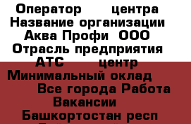 Оператор Call-центра › Название организации ­ Аква Профи, ООО › Отрасль предприятия ­ АТС, call-центр › Минимальный оклад ­ 22 000 - Все города Работа » Вакансии   . Башкортостан респ.,Баймакский р-н